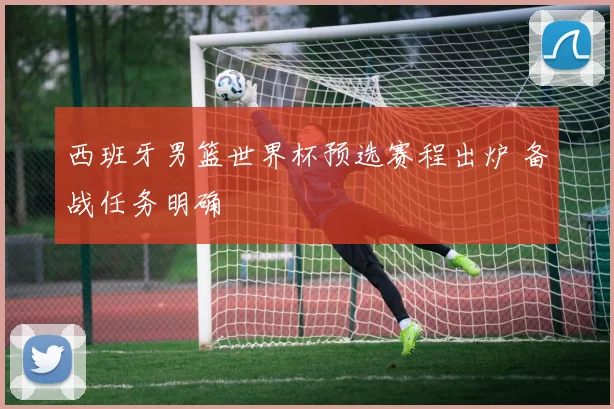 西班牙男篮世界杯预选赛程出炉 备战任务明确