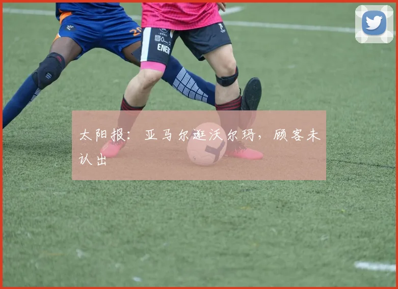 太阳报：亚马尔逛沃尔玛，顾客未认出