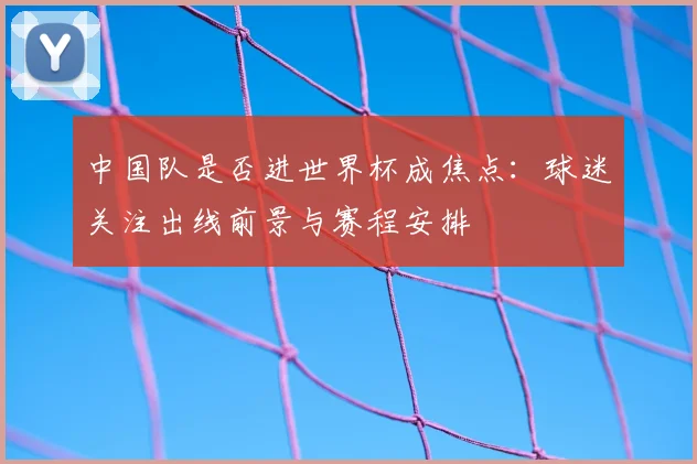 中国队是否进世界杯成焦点:球迷关注出线前景与赛程安排