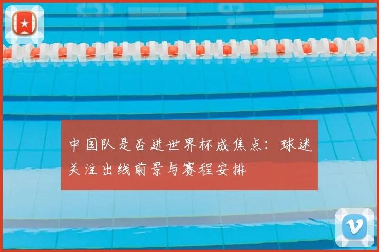 中国队是否进世界杯成焦点:球迷关注出线前景与赛程安排