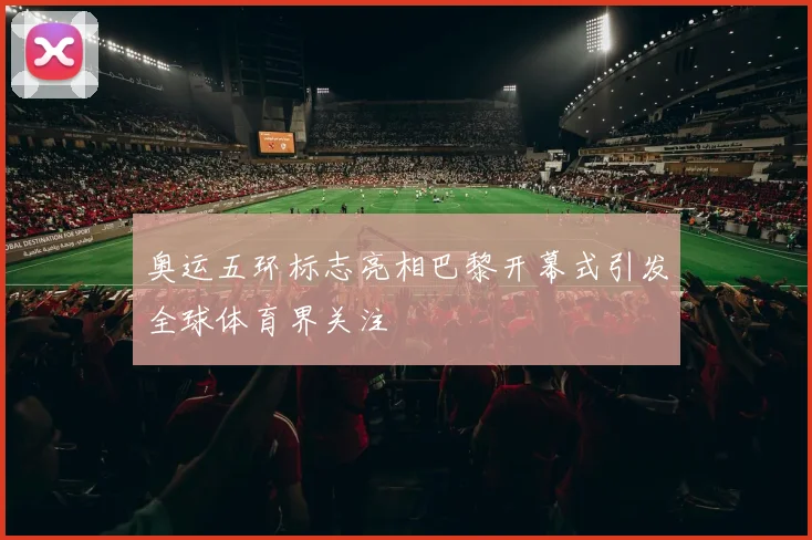奥运五环标志亮相巴黎开幕式引发全球体育界关注