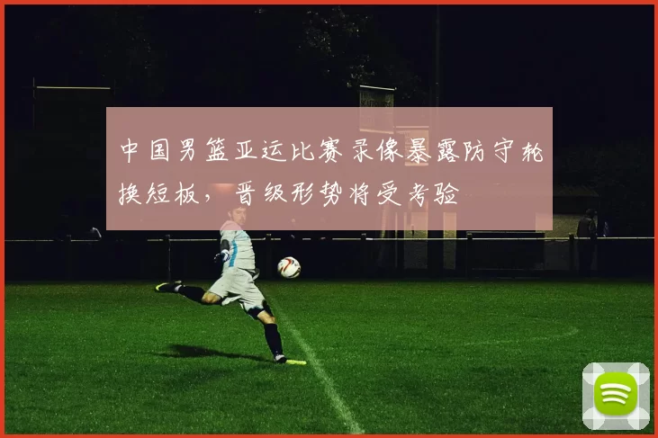 中国男篮亚运比赛录像暴露防守轮换短板,晋级形势将受考验
