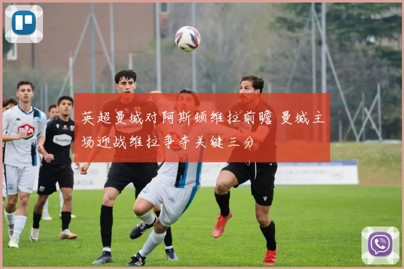 英超曼城对阿斯顿维拉前瞻 曼城主场迎战维拉争夺关键三分