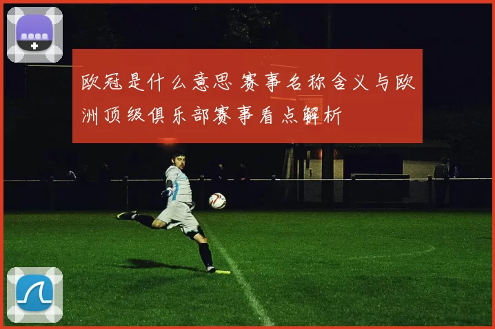欧冠是什么意思 赛事名称含义与欧洲顶级俱乐部赛事看点解析