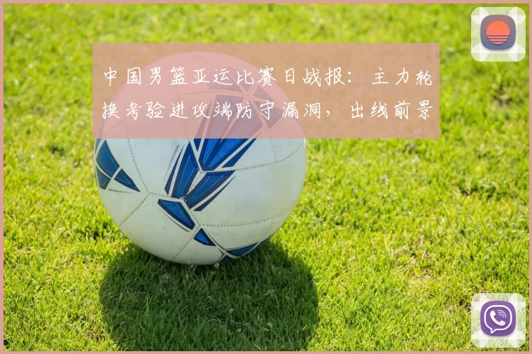 中国男篮亚运比赛日战报:主力轮换考验进攻端防守漏洞,出线前景浮现