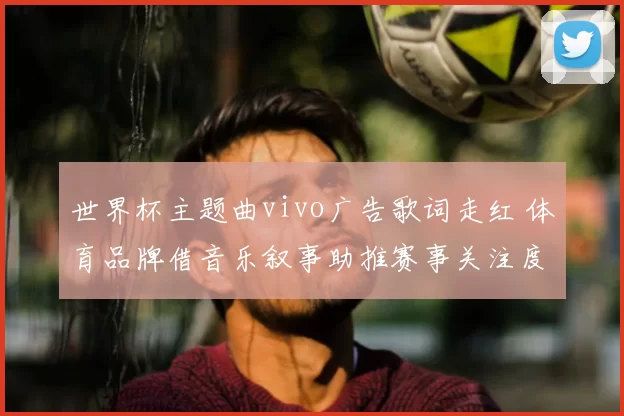 世界杯主题曲vivo广告歌词走红 体育品牌借音乐叙事助推赛事关注度