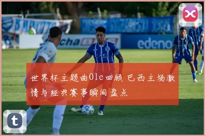 世界杯主题曲Ole回顾 巴西主场激情与经典赛事瞬间盘点