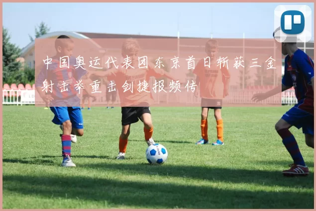 中国奥运代表团东京首日斩获三金射击举重击剑捷报频传