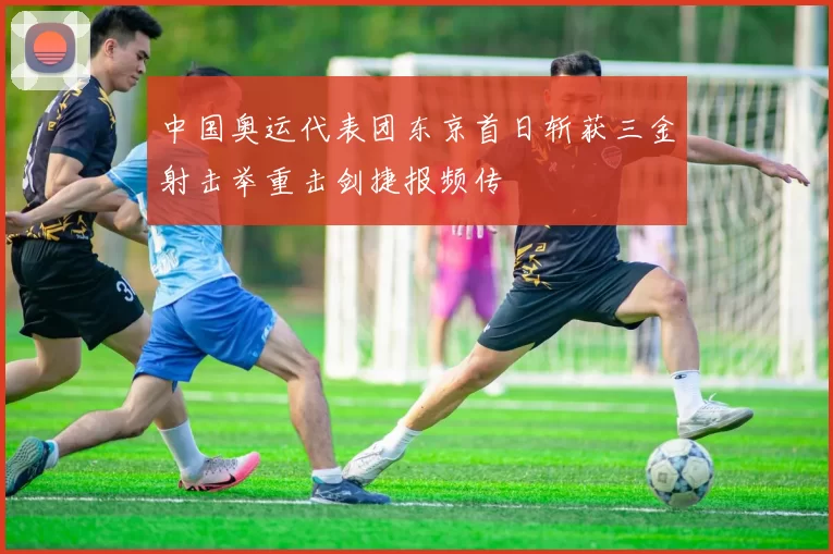中国奥运代表团东京首日斩获三金射击举重击剑捷报频传