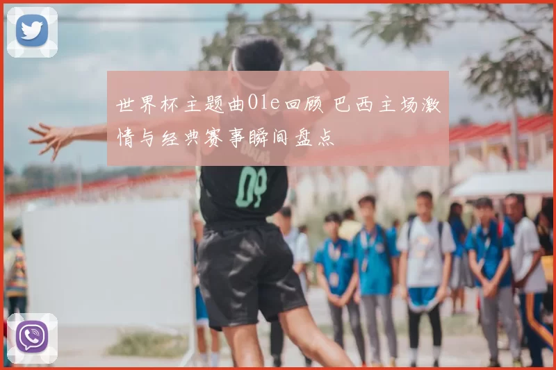 世界杯主题曲Ole回顾 巴西主场激情与经典赛事瞬间盘点