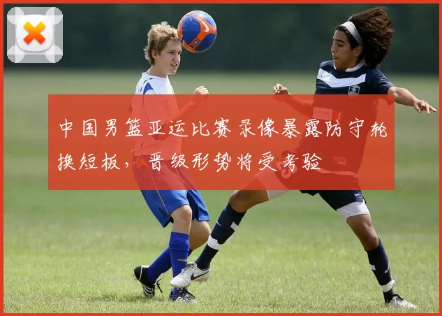 中国男篮亚运比赛录像暴露防守轮换短板,晋级形势将受考验