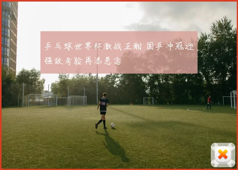 乒乓球世界杯激战正酣 国乒冲冠迎强敌考验再添悬念