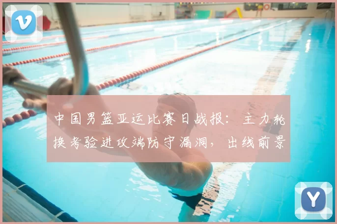 中国男篮亚运比赛日战报:主力轮换考验进攻端防守漏洞,出线前景浮现