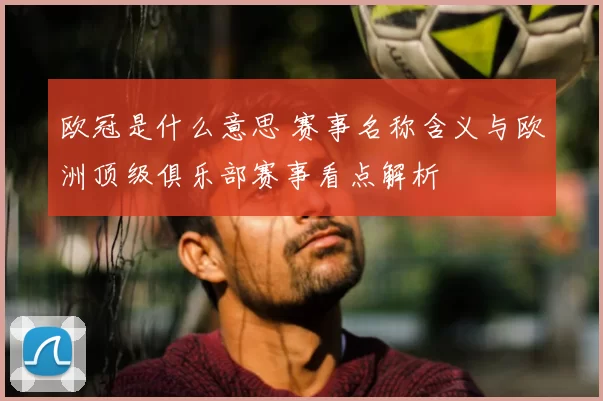 欧冠是什么意思 赛事名称含义与欧洲顶级俱乐部赛事看点解析