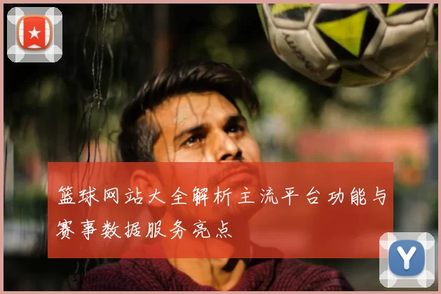 篮球网站大全解析主流平台功能与赛事数据服务亮点