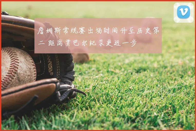 詹姆斯常规赛出场时间升至历史第二 距离贾巴尔纪录更近一步