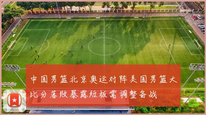 中国男篮北京奥运对阵美国男篮大比分落败暴露短板需调整备战