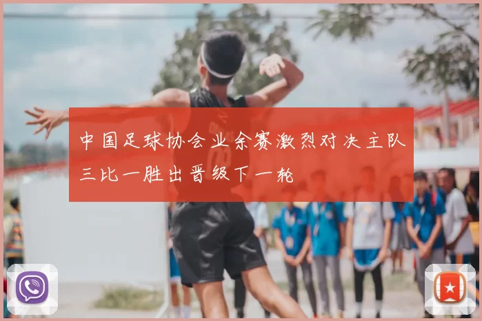 中国足球协会业余赛激烈对决主队三比一胜出晋级下一轮