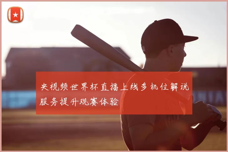 央视频世界杯直播上线多机位解说服务提升观赛体验