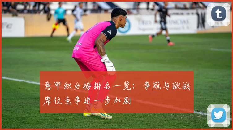 意甲积分榜排名一览：争冠与欧战席位竞争进一步加剧