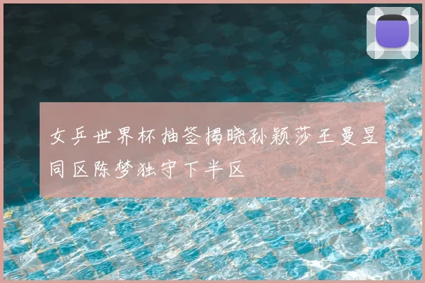女乒世界杯抽签揭晓孙颖莎王曼昱同区陈梦独守下半区