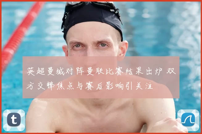 英超曼城对阵曼联比赛结果出炉 双方交锋焦点与赛后影响引关注