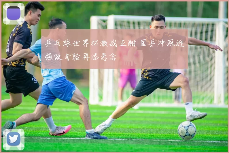 乒乓球世界杯激战正酣 国乒冲冠迎强敌考验再添悬念