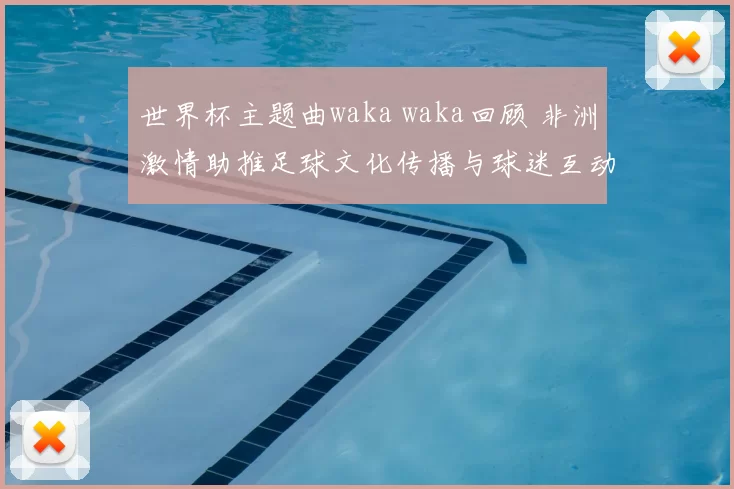 世界杯主题曲waka waka回顾 非洲激情助推足球文化传播与球迷互动