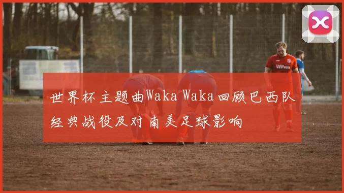 世界杯主题曲Waka Waka回顾巴西队经典战役及对南美足球影响