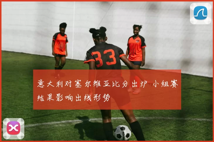 意大利对塞尔维亚比分出炉 小组赛结果影响出线形势