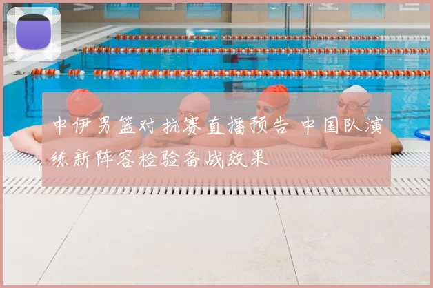中伊男篮对抗赛直播预告 中国队演练新阵容检验备战效果