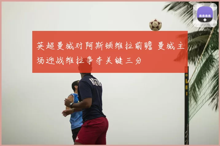 英超曼城对阿斯顿维拉前瞻 曼城主场迎战维拉争夺关键三分