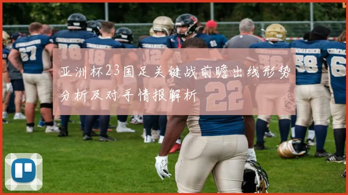 亚洲杯23国足关键战前瞻出线形势分析及对手情报解析