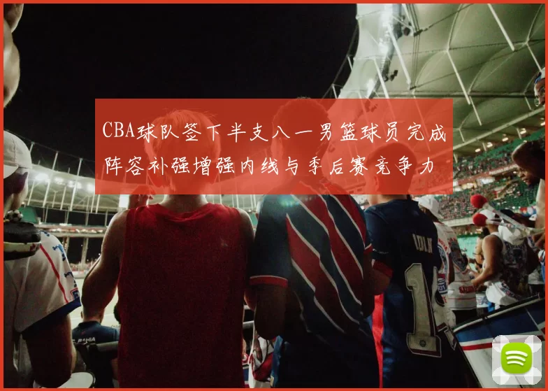 CBA球队签下半支八一男篮球员完成阵容补强增强内线与季后赛竞争力