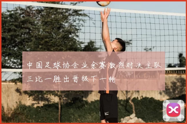 中国足球协会业余赛激烈对决主队三比一胜出晋级下一轮