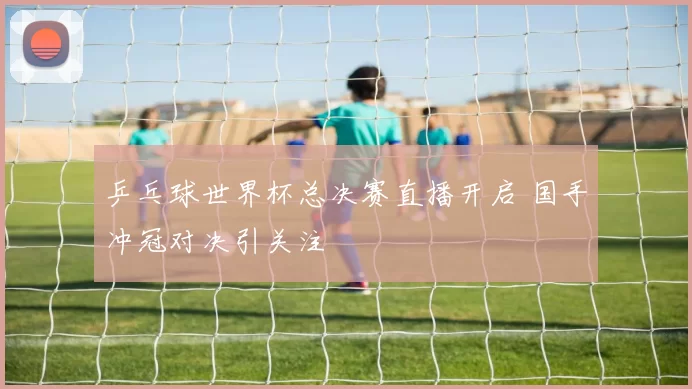 乒乓球世界杯总决赛直播开启 国手冲冠对决引关注