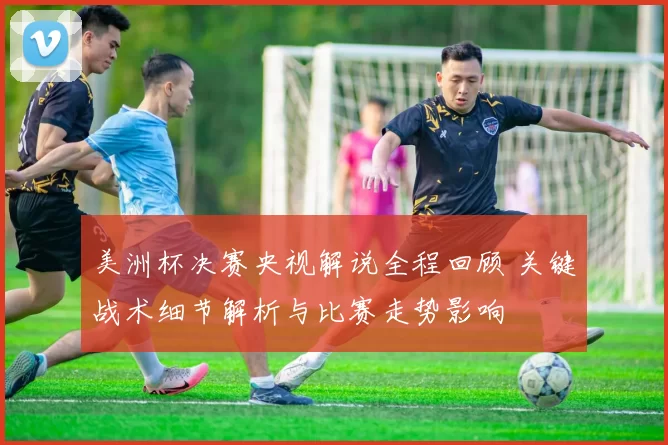 美洲杯决赛央视解说全程回顾 关键战术细节解析与比赛走势影响