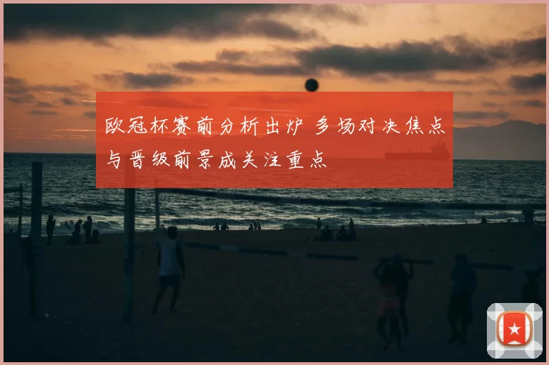欧冠杯赛前分析出炉 多场对决焦点与晋级前景成关注重点