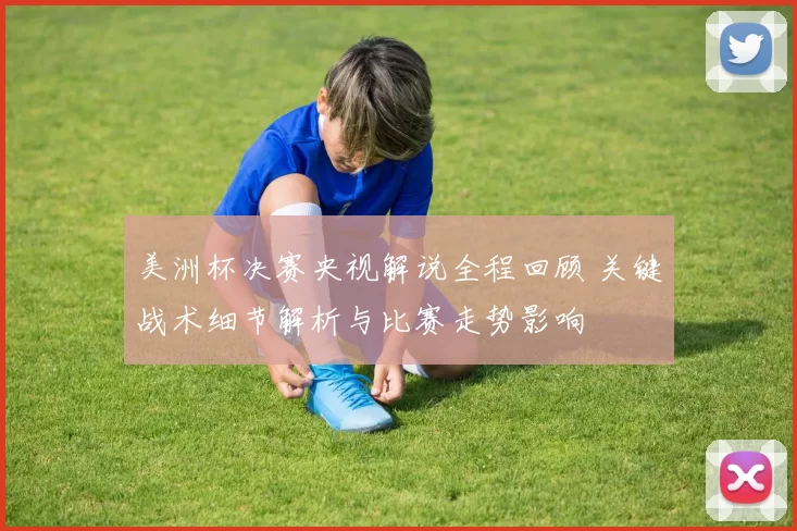 美洲杯决赛央视解说全程回顾 关键战术细节解析与比赛走势影响